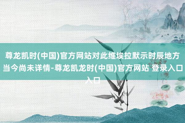 尊龙凯时(中国)官方网站对此维埃拉默示时辰地方当今尚未详情-尊龙凯龙时(中国)官方网站 登录入口