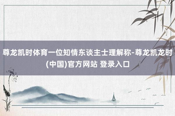 尊龙凯时体育一位知情东谈主士理解称-尊龙凯龙时(中国)官方网站 登录入口