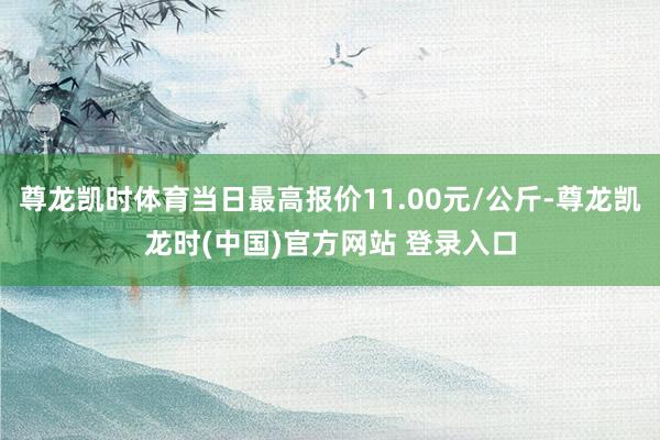 尊龙凯时体育当日最高报价11.00元/公斤-尊龙凯龙时(中国)官方网站 登录入口