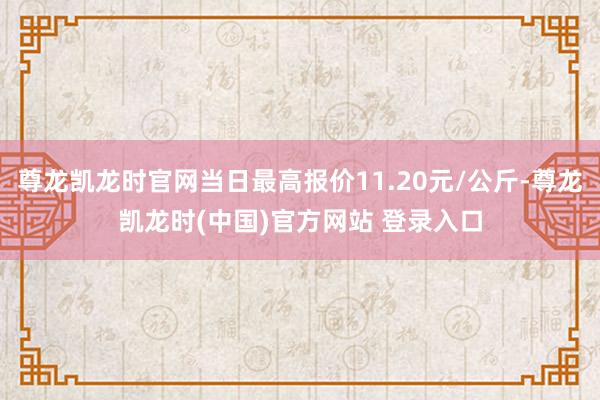 尊龙凯龙时官网当日最高报价11.20元/公斤-尊龙凯龙时(中国)官方网站 登录入口