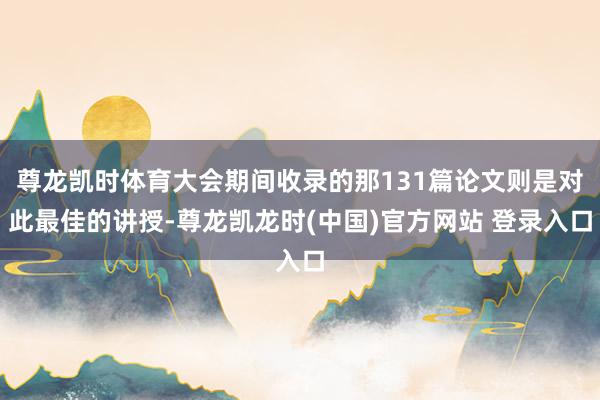 尊龙凯时体育大会期间收录的那131篇论文则是对此最佳的讲授-尊龙凯龙时(中国)官方网站 登录入口