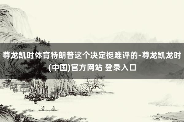 尊龙凯时体育特朗普这个决定挺难评的-尊龙凯龙时(中国)官方网站 登录入口