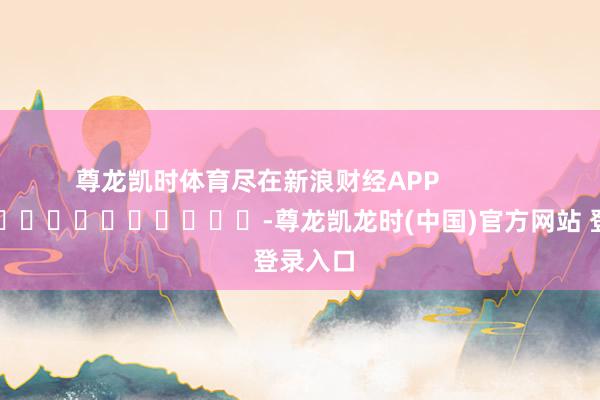 尊龙凯时体育尽在新浪财经APP -尊龙凯龙时(中国)官方网站 登录入口
