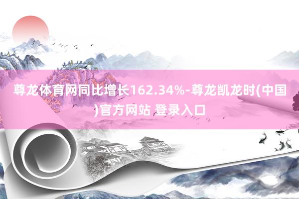 尊龙体育网同比增长162.34%-尊龙凯龙时(中国)官方网站 登录入口