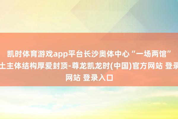 凯时体育游戏app平台长沙奥体中心“一场两馆”混凝土主体结构厚爱封顶-尊龙凯龙时(中国)官方网站 登录入口