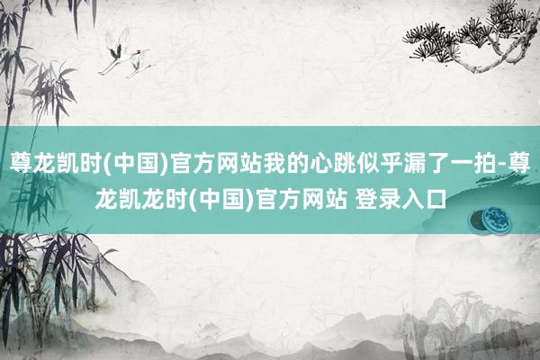尊龙凯时(中国)官方网站我的心跳似乎漏了一拍-尊龙凯龙时(中国)官方网站 登录入口