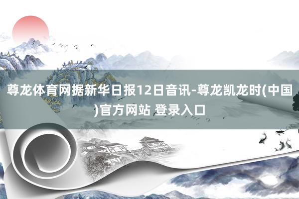 尊龙体育网据新华日报12日音讯-尊龙凯龙时(中国)官方网站 登录入口