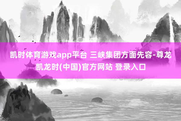 凯时体育游戏app平台 　　三峡集团方面先容-尊龙凯龙时(中国)官方网站 登录入口