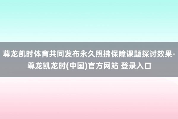 尊龙凯时体育共同发布永久照拂保障课题探讨效果-尊龙凯龙时(中国)官方网站 登录入口