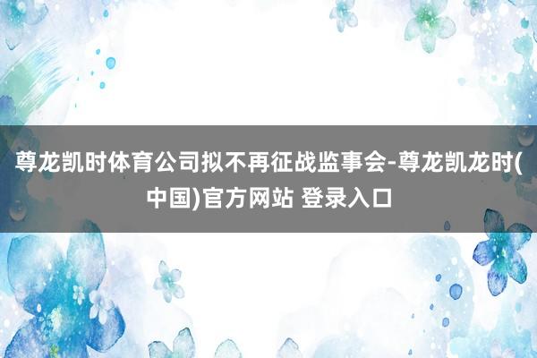 尊龙凯时体育公司拟不再征战监事会-尊龙凯龙时(中国)官方网站 登录入口