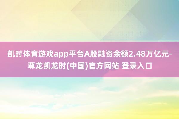 凯时体育游戏app平台A股融资余额2.48万亿元-尊龙凯龙时(中国)官方网站 登录入口
