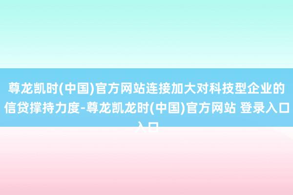 尊龙凯时(中国)官方网站连接加大对科技型企业的信贷撑持力度-尊龙凯龙时(中国)官方网站 登录入口
