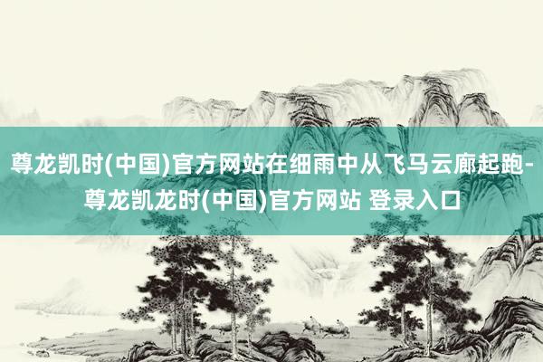 尊龙凯时(中国)官方网站在细雨中从飞马云廊起跑-尊龙凯龙时(中国)官方网站 登录入口