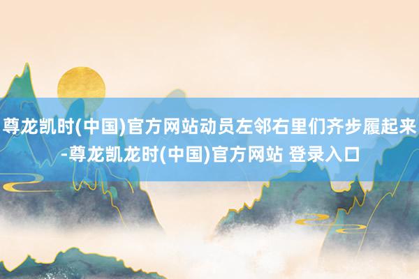 尊龙凯时(中国)官方网站动员左邻右里们齐步履起来-尊龙凯龙时(中国)官方网站 登录入口