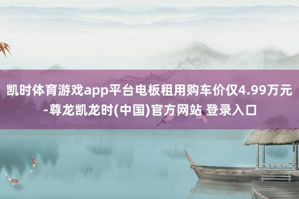 凯时体育游戏app平台电板租用购车价仅4.99万元-尊龙凯龙时(中国)官方网站 登录入口