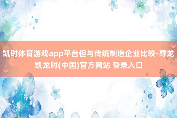 凯时体育游戏app平台但与传统制造企业比较-尊龙凯龙时(中国)官方网站 登录入口