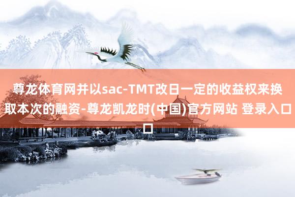 尊龙体育网并以sac-TMT改日一定的收益权来换取本次的融资-尊龙凯龙时(中国)官方网站 登录入口