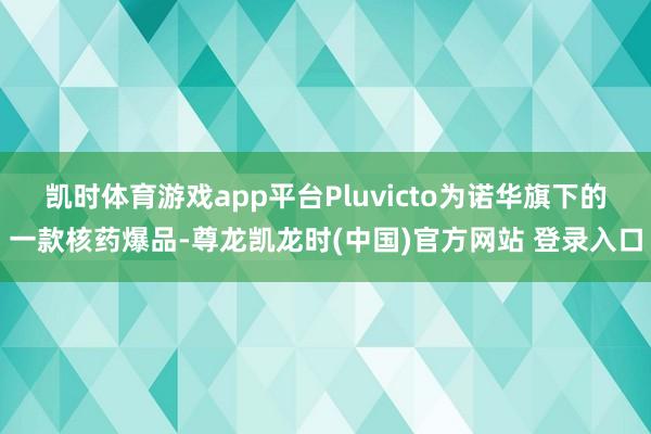 凯时体育游戏app平台Pluvicto为诺华旗下的一款核药爆品-尊龙凯龙时(中国)官方网站 登录入口