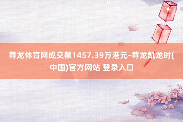 尊龙体育网成交额1457.39万港元-尊龙凯龙时(中国)官方网站 登录入口