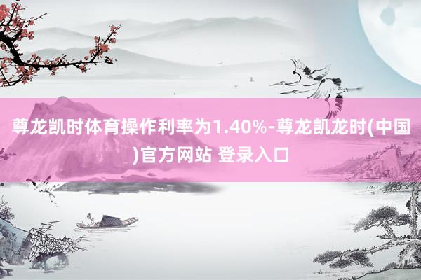 尊龙凯时体育操作利率为1.40%-尊龙凯龙时(中国)官方网站 登录入口