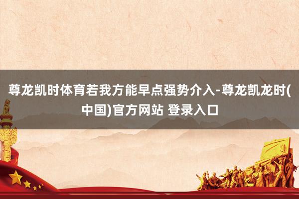 尊龙凯时体育若我方能早点强势介入-尊龙凯龙时(中国)官方网站 登录入口