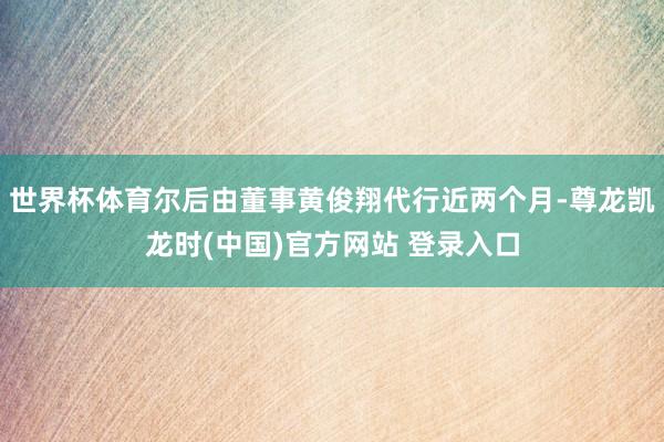 世界杯体育尔后由董事黄俊翔代行近两个月-尊龙凯龙时(中国)官方网站 登录入口