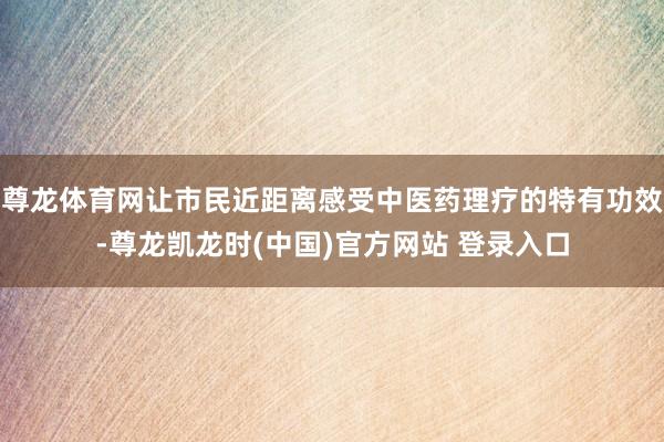 尊龙体育网让市民近距离感受中医药理疗的特有功效-尊龙凯龙时(中国)官方网站 登录入口