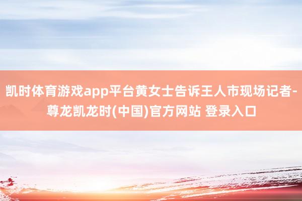 凯时体育游戏app平台黄女士告诉王人市现场记者-尊龙凯龙时(中国)官方网站 登录入口