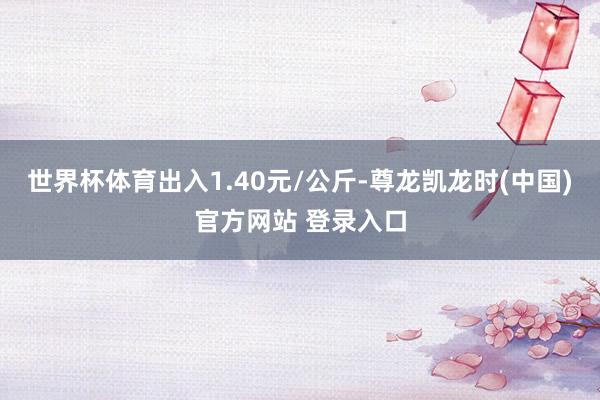 世界杯体育出入1.40元/公斤-尊龙凯龙时(中国)官方网站 登录入口