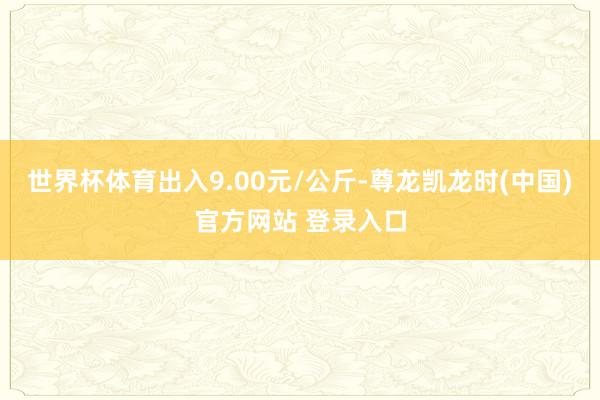 世界杯体育出入9.00元/公斤-尊龙凯龙时(中国)官方网站 登录入口