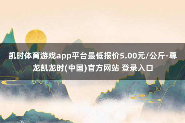 凯时体育游戏app平台最低报价5.00元/公斤-尊龙凯龙时(中国)官方网站 登录入口
