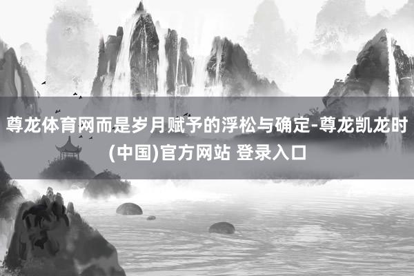 尊龙体育网而是岁月赋予的浮松与确定-尊龙凯龙时(中国)官方网站 登录入口