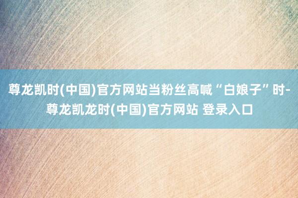 尊龙凯时(中国)官方网站当粉丝高喊“白娘子”时-尊龙凯龙时(中国)官方网站 登录入口
