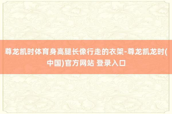 尊龙凯时体育身高腿长像行走的衣架-尊龙凯龙时(中国)官方网站 登录入口