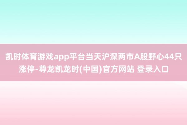 凯时体育游戏app平台当天沪深两市A股野心44只涨停-尊龙凯龙时(中国)官方网站 登录入口