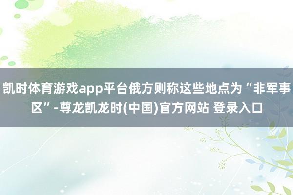 凯时体育游戏app平台俄方则称这些地点为“非军事区”-尊龙凯龙时(中国)官方网站 登录入口