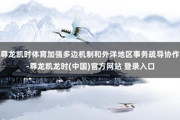 尊龙凯时体育加强多边机制和外洋地区事务疏导协作-尊龙凯龙时(中国)官方网站 登录入口