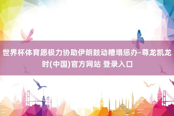 世界杯体育愿极力协助伊朗鼓动糟塌惩办-尊龙凯龙时(中国)官方网站 登录入口