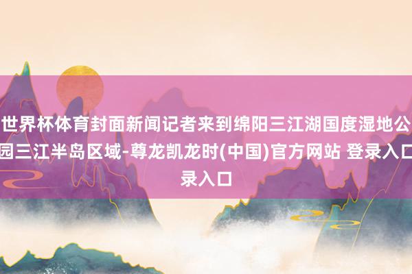 世界杯体育封面新闻记者来到绵阳三江湖国度湿地公园三江半岛区域-尊龙凯龙时(中国)官方网站 登录入口