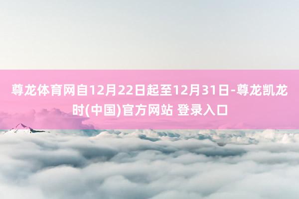 尊龙体育网自12月22日起至12月31日-尊龙凯龙时(中国)官方网站 登录入口