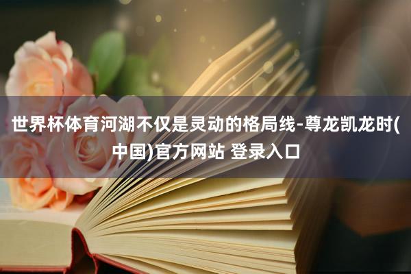 世界杯体育河湖不仅是灵动的格局线-尊龙凯龙时(中国)官方网站 登录入口