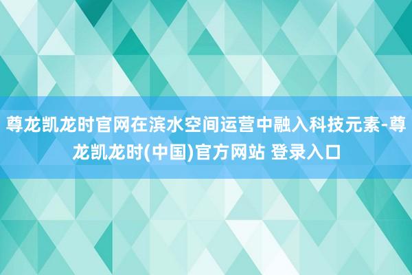 尊龙凯龙时官网在滨水空间运营中融入科技元素-尊龙凯龙时(中国)官方网站 登录入口