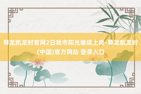 尊龙凯龙时官网2日我市阳光继续上岗-尊龙凯龙时(中国)官方网站 登录入口