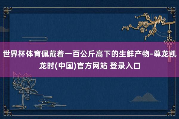 世界杯体育佩戴着一百公斤高下的生鲜产物-尊龙凯龙时(中国)官方网站 登录入口