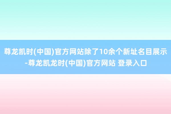 尊龙凯时(中国)官方网站除了10余个新址名目展示-尊龙凯龙时(中国)官方网站 登录入口