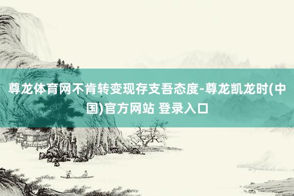 尊龙体育网不肯转变现存支吾态度-尊龙凯龙时(中国)官方网站 登录入口