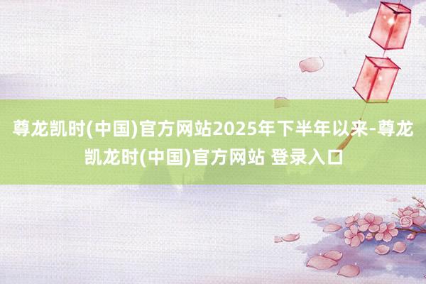 尊龙凯时(中国)官方网站2025年下半年以来-尊龙凯龙时(中国)官方网站 登录入口