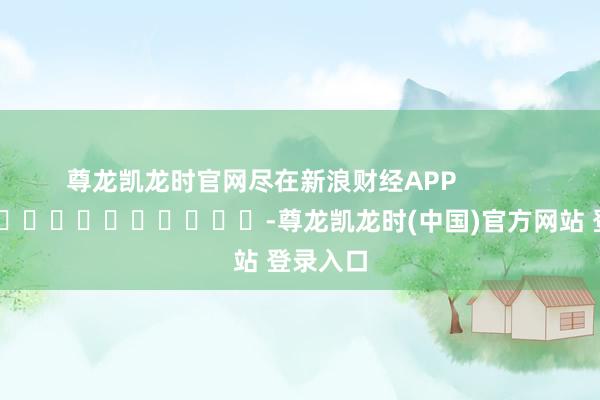 尊龙凯龙时官网尽在新浪财经APP            													-尊龙凯龙时(中国)官方网站 登录入口