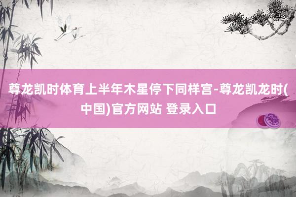 尊龙凯时体育上半年木星停下同样宫-尊龙凯龙时(中国)官方网站 登录入口