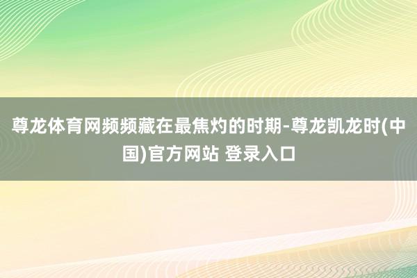 尊龙体育网频频藏在最焦灼的时期-尊龙凯龙时(中国)官方网站 登录入口